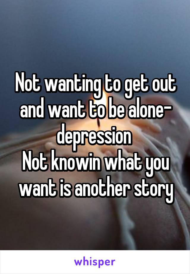 Not wanting to get out and want to be alone- depression 
Not knowin what you want is another story