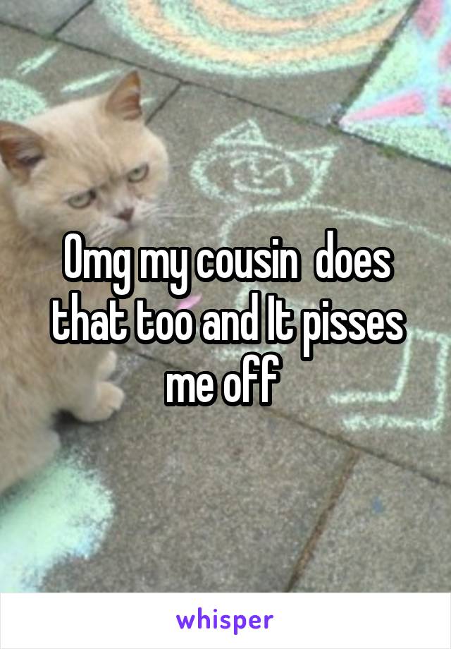 Omg my cousin  does that too and It pisses me off 