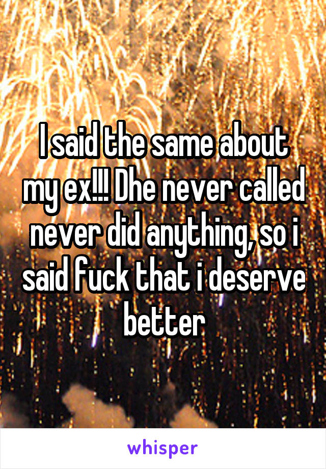 I said the same about my ex!!! Dhe never called never did anything, so i said fuck that i deserve better