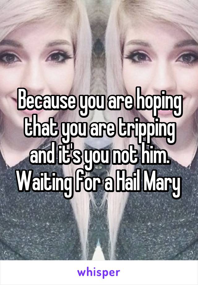 Because you are hoping that you are tripping and it's you not him. Waiting for a Hail Mary 