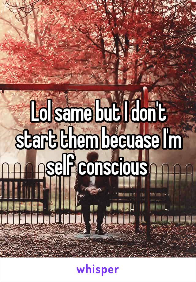 Lol same but I don't start them becuase I'm self conscious 