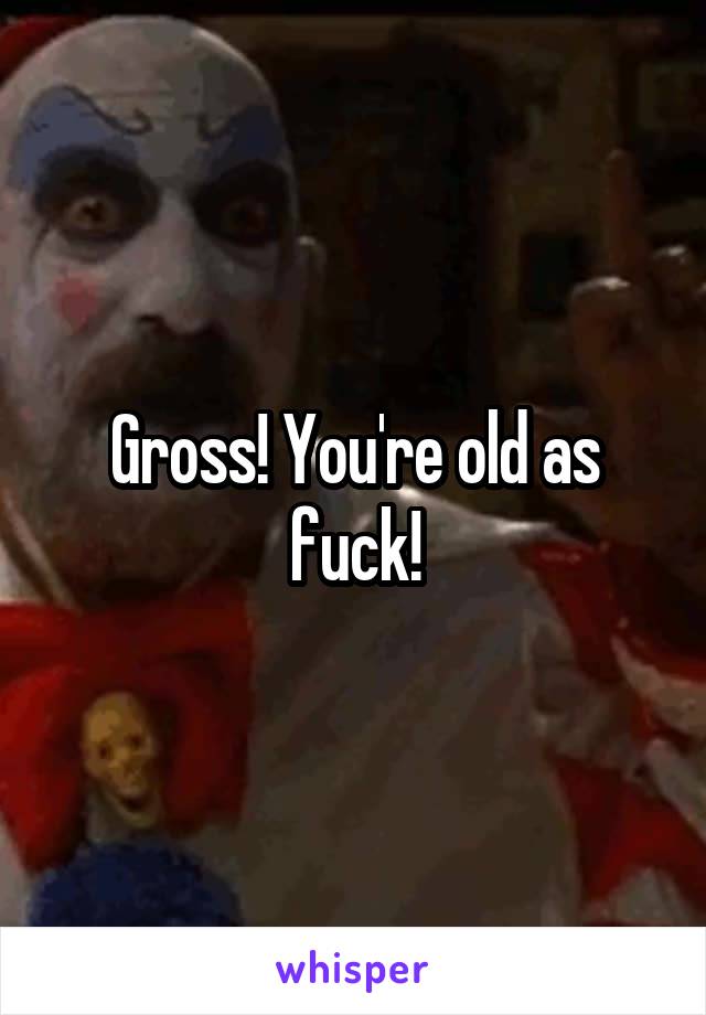 Gross! You're old as fuck!