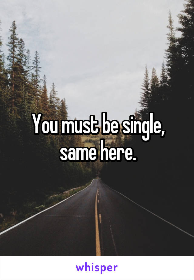 You must be single, same here.