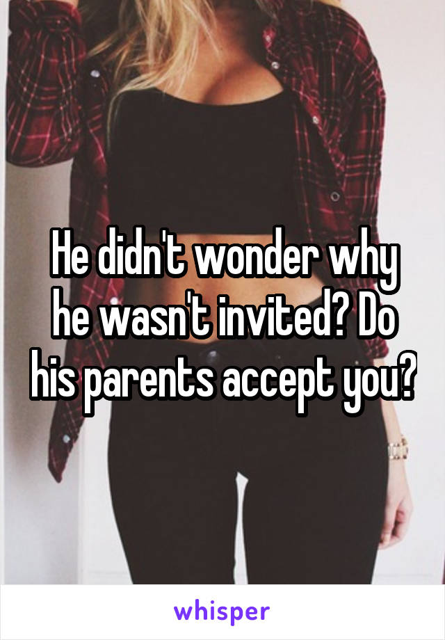 He didn't wonder why he wasn't invited? Do his parents accept you?