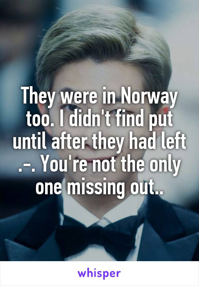 They were in Norway too. I didn't find put until after they had left .-. You're not the only one missing out..