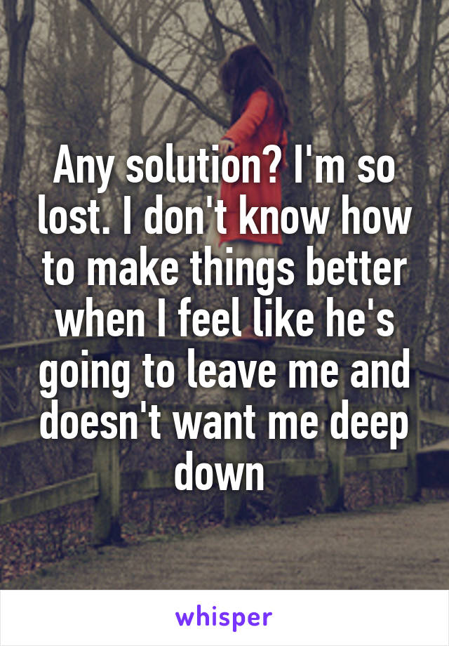 Any solution? I'm so lost. I don't know how to make things better when I feel like he's going to leave me and doesn't want me deep down 