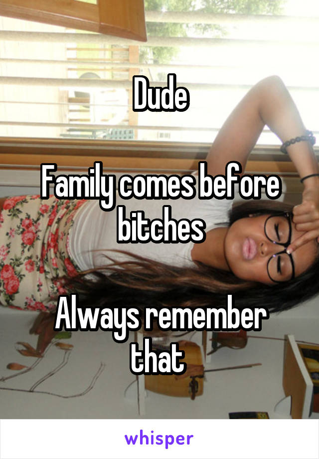 Dude

Family comes before bitches

Always remember that 