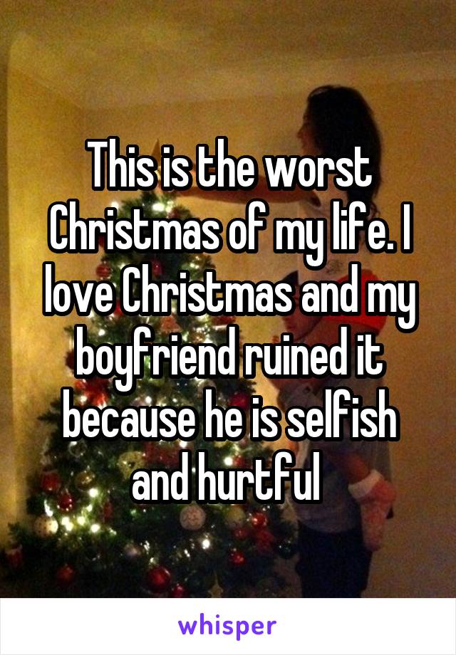 This is the worst Christmas of my life. I love Christmas and my boyfriend ruined it because he is selfish and hurtful 