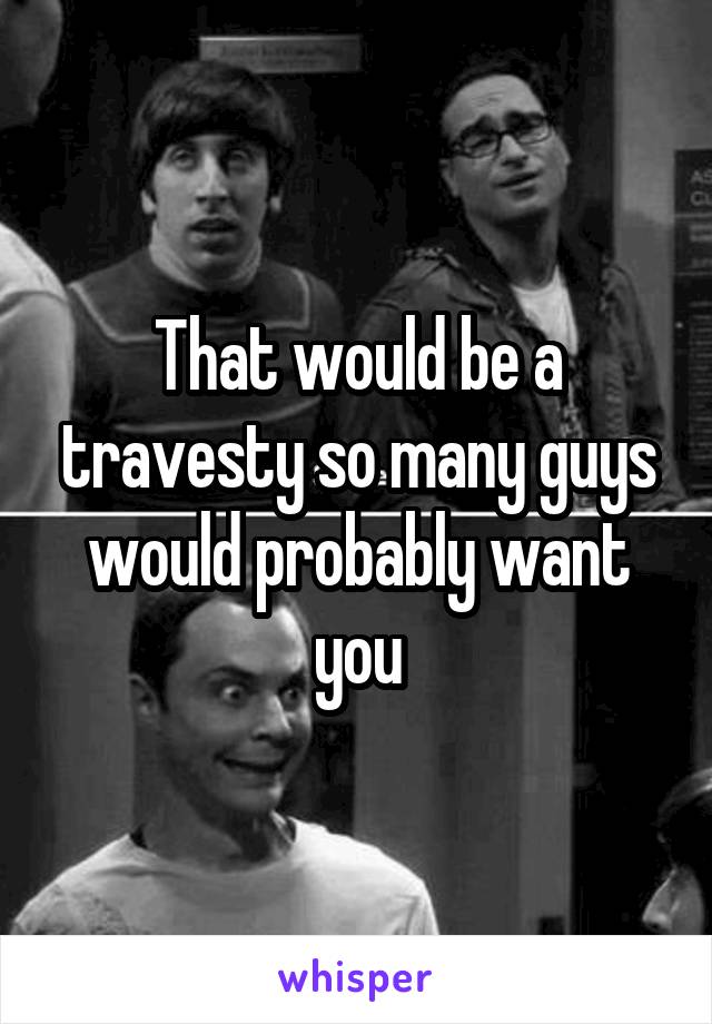 That would be a travesty so many guys would probably want you