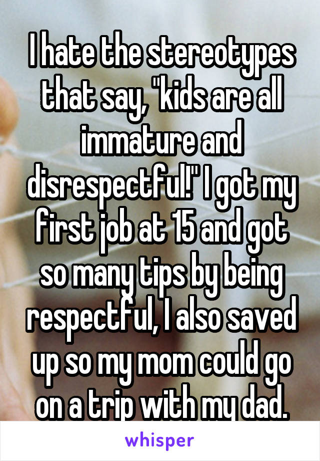 I hate the stereotypes that say, "kids are all immature and disrespectful!" I got my first job at 15 and got so many tips by being respectful, I also saved up so my mom could go on a trip with my dad.