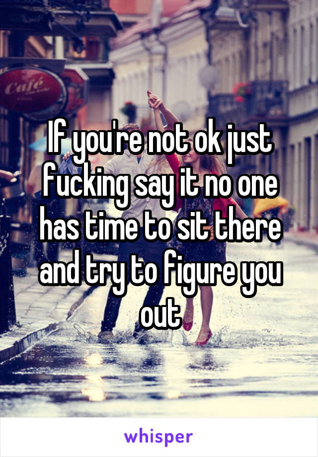 If you're not ok just fucking say it no one has time to sit there and try to figure you out