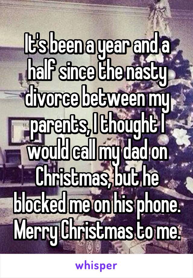 It's been a year and a half since the nasty divorce between my parents, I thought I would call my dad on Christmas, but he blocked me on his phone. Merry Christmas to me.