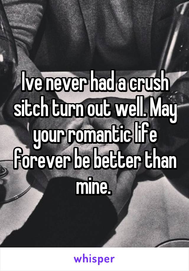 Ive never had a crush sitch turn out well. May your romantic life forever be better than mine. 