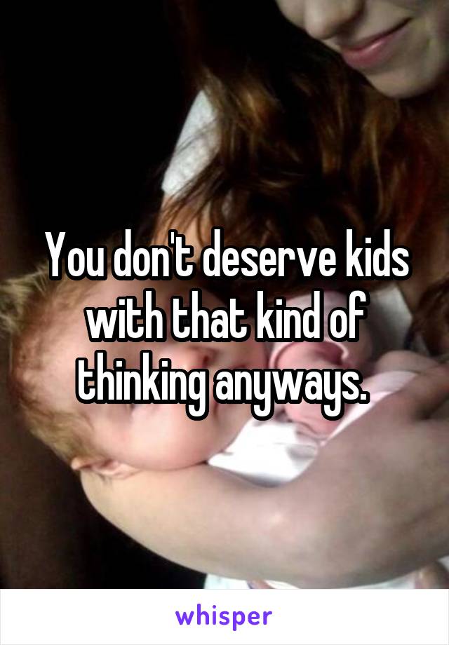 You don't deserve kids with that kind of thinking anyways. 