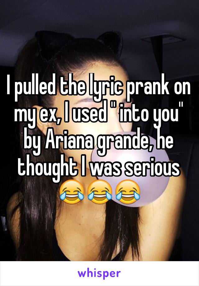 I pulled the lyric prank on my ex, I used " into you" by Ariana grande, he thought I was serious 😂😂😂