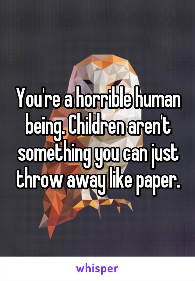 You're a horrible human being. Children aren't something you can just throw away like paper.