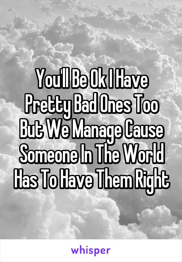 You'll Be Ok I Have Pretty Bad Ones Too But We Manage Cause Someone In The World Has To Have Them Right