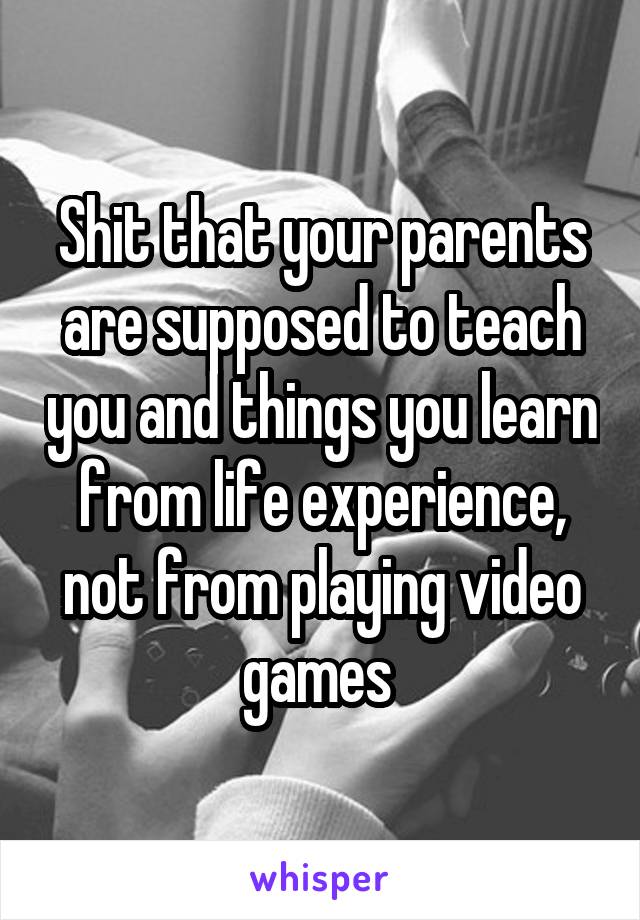 Shit that your parents are supposed to teach you and things you learn from life experience, not from playing video games 