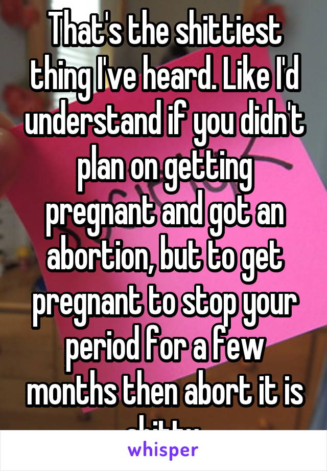 That's the shittiest thing I've heard. Like I'd understand if you didn't plan on getting pregnant and got an abortion, but to get pregnant to stop your period for a few months then abort it is shitty.