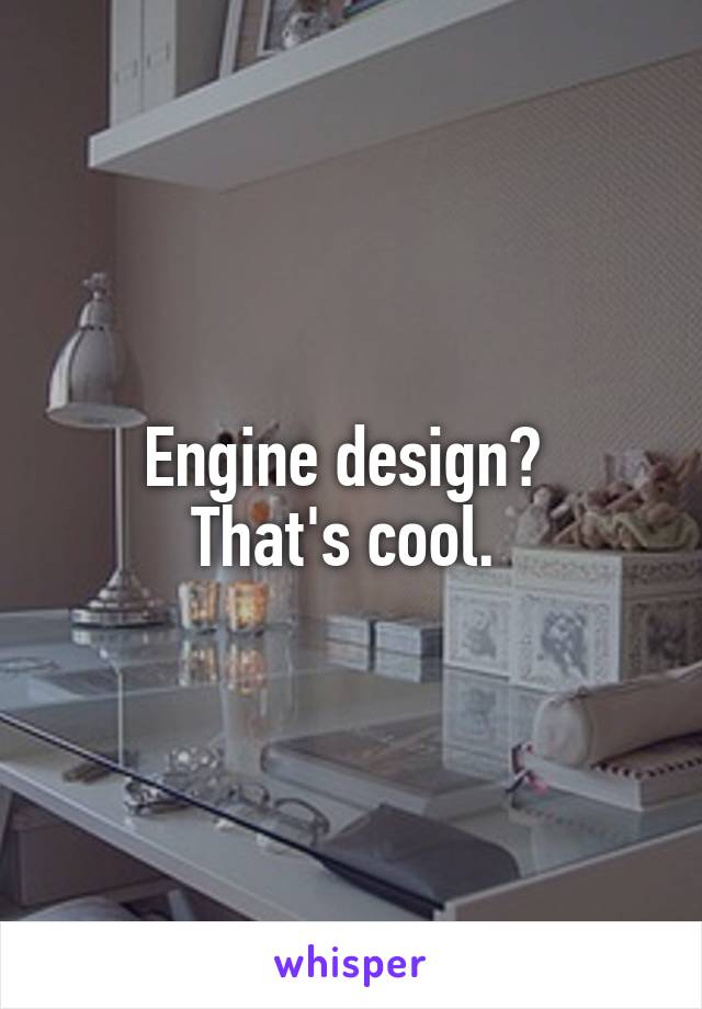 Engine design? 
That's cool. 