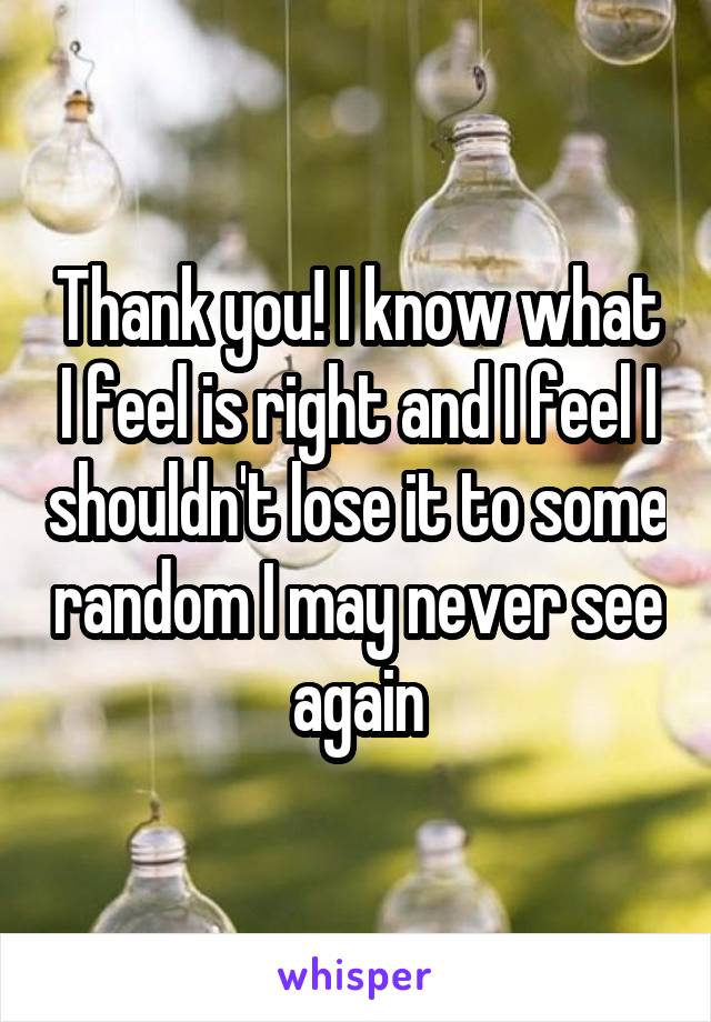 Thank you! I know what I feel is right and I feel I shouldn't lose it to some random I may never see again