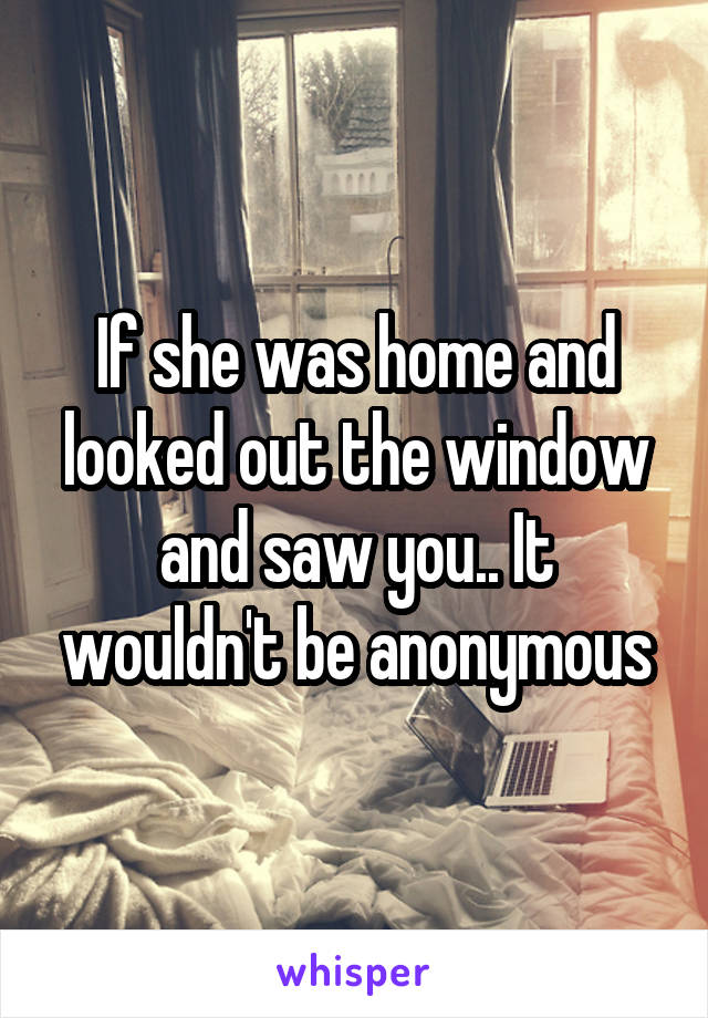 If she was home and looked out the window and saw you.. It wouldn't be anonymous
