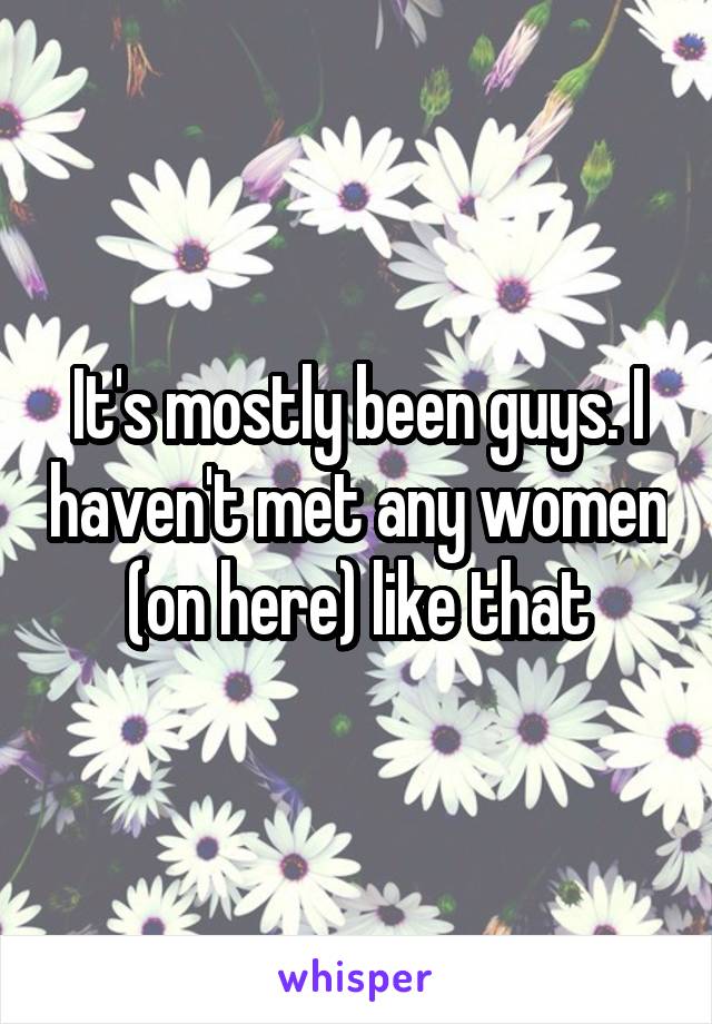 It's mostly been guys. I haven't met any women (on here) like that