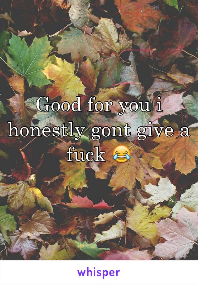 Good for you i honestly gont give a fuck 😂