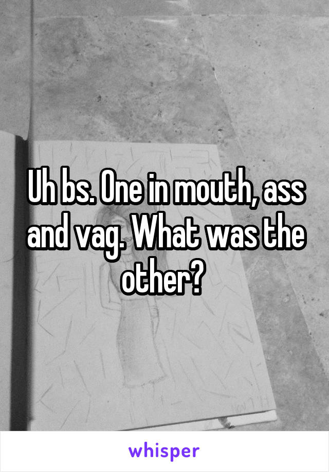 Uh bs. One in mouth, ass and vag. What was the other? 