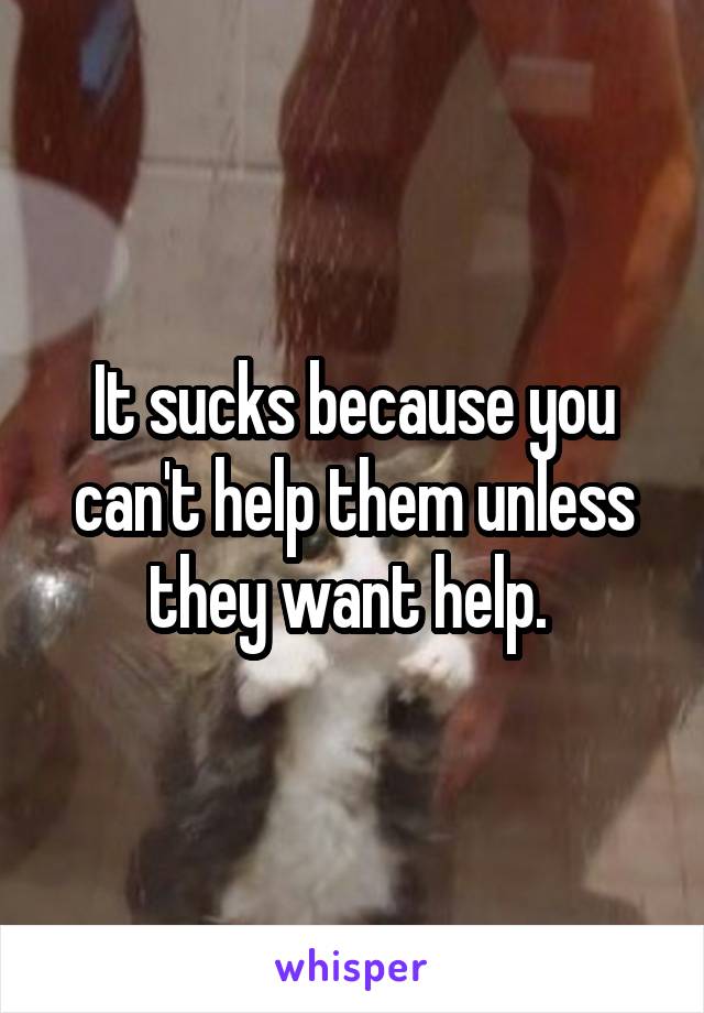 It sucks because you can't help them unless they want help. 