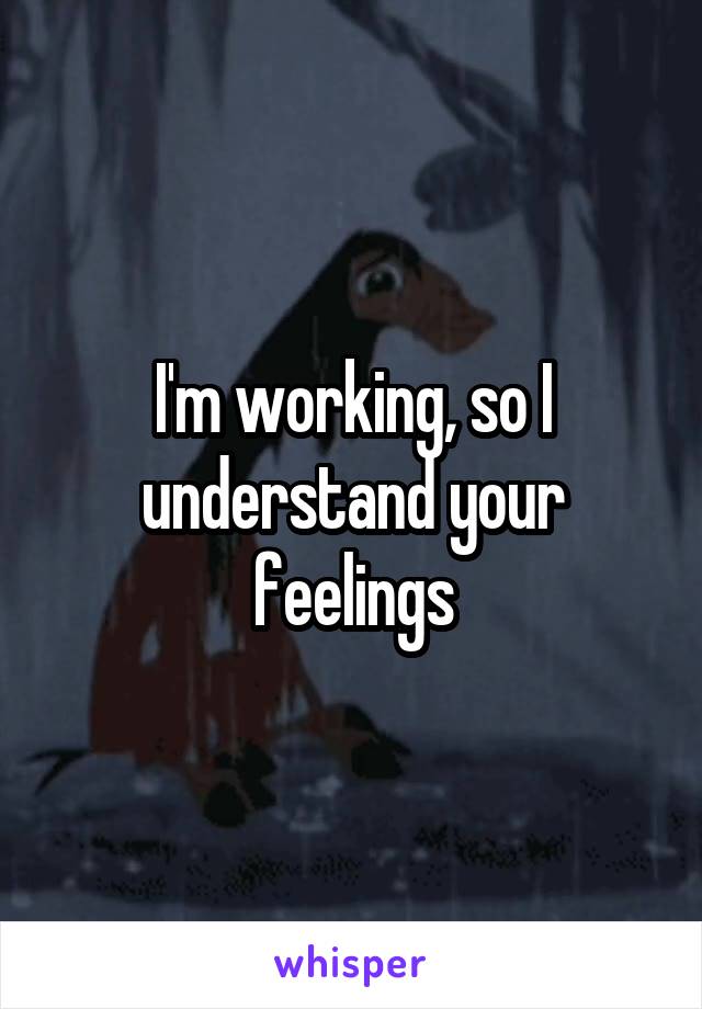 I'm working, so I understand your feelings