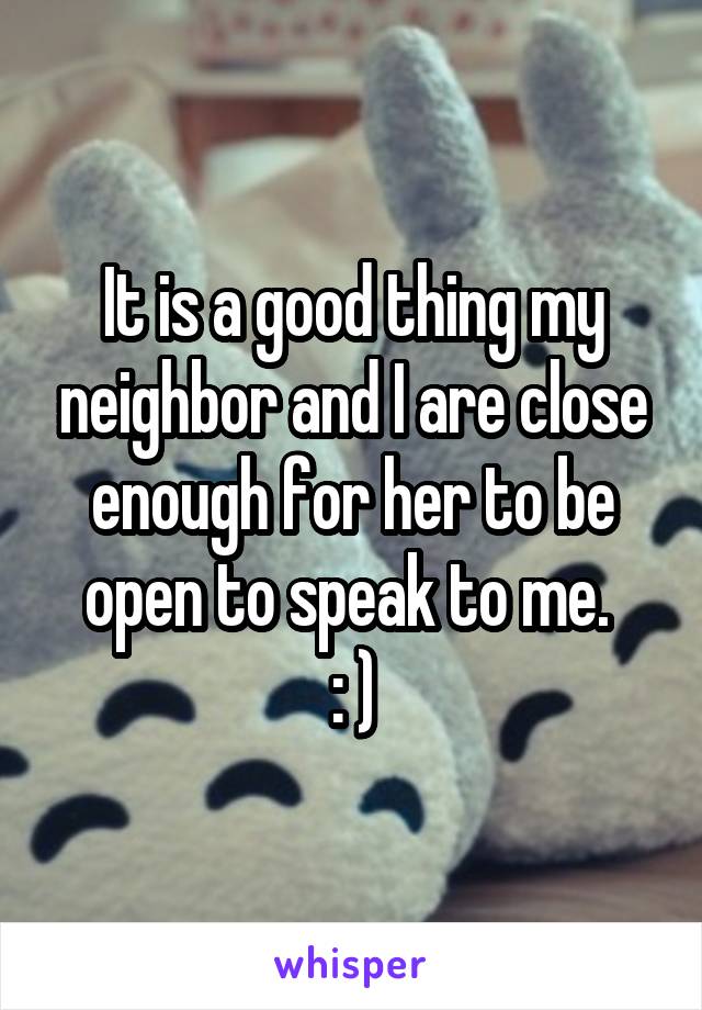 It is a good thing my neighbor and I are close enough for her to be open to speak to me. 
: )