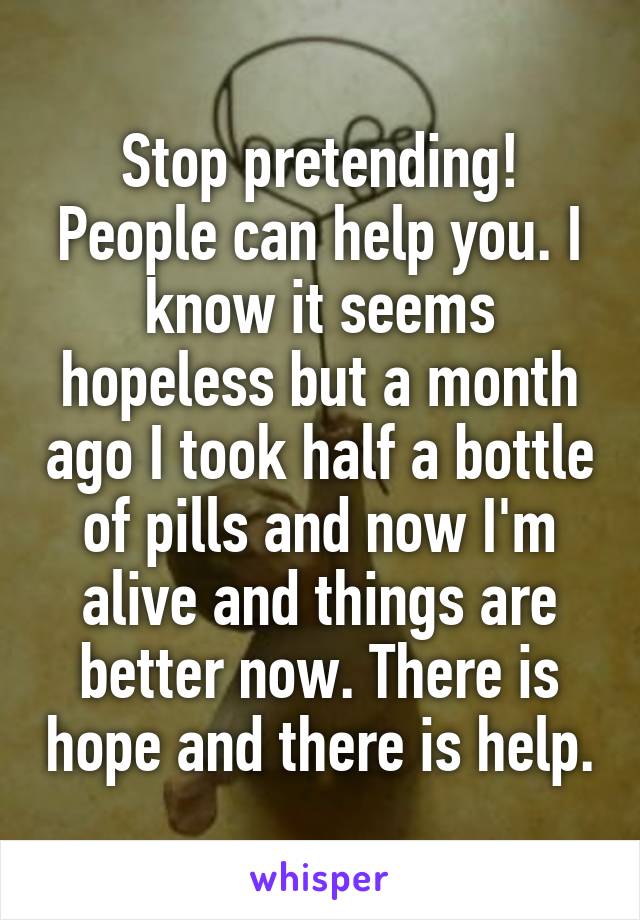 Stop pretending! People can help you. I know it seems hopeless but a month ago I took half a bottle of pills and now I'm alive and things are better now. There is hope and there is help.