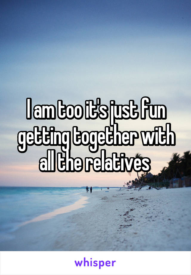I am too it's just fun getting together with all the relatives 