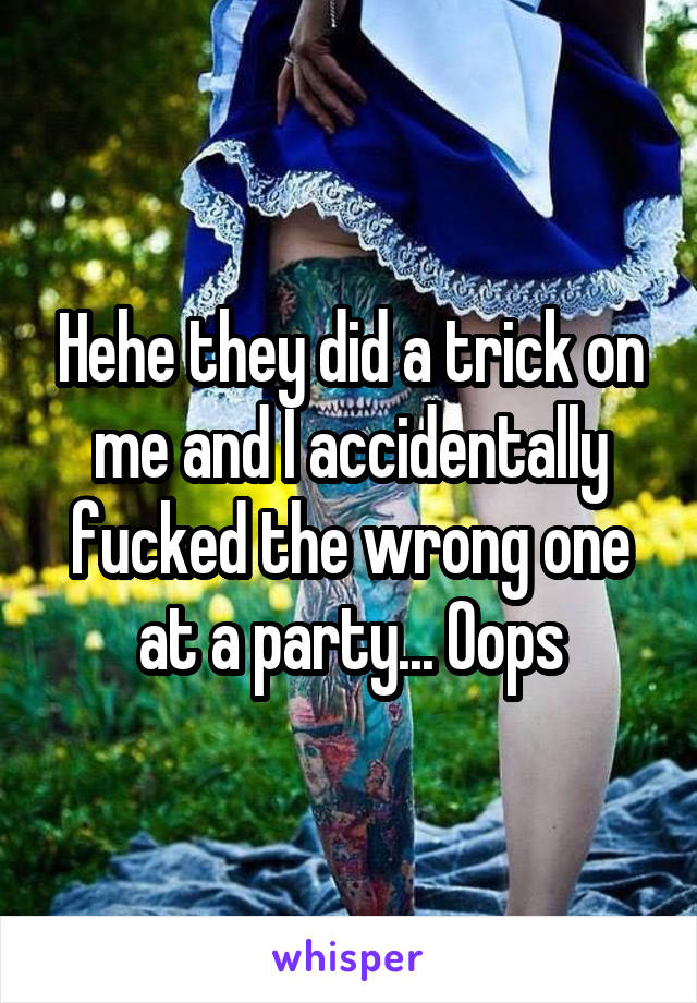 Hehe they did a trick on me and I accidentally fucked the wrong one at a party... Oops
