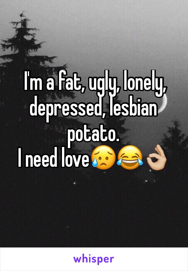  I'm a fat, ugly, lonely, depressed, lesbian potato.                                 I need love😥😂👌🏼