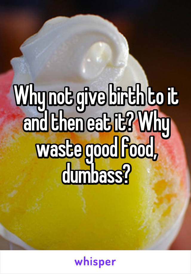 Why not give birth to it and then eat it? Why waste good food, dumbass?