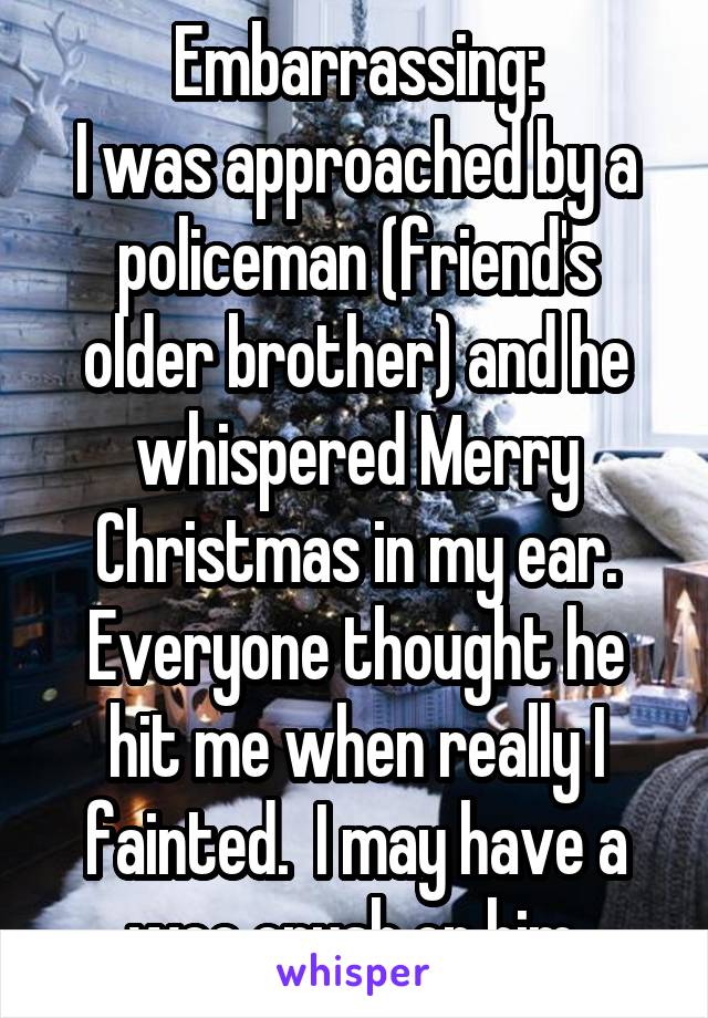 Embarrassing:
I was approached by a policeman (friend's older brother) and he whispered Merry Christmas in my ear. Everyone thought he hit me when really I fainted.  I may have a wee crush on him.