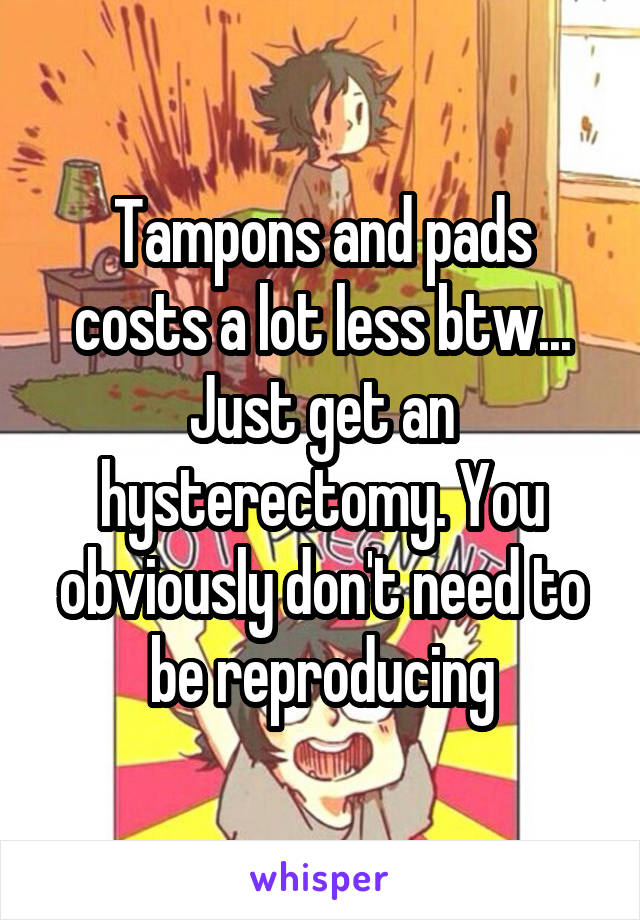 Tampons and pads costs a lot less btw... Just get an hysterectomy. You obviously don't need to be reproducing