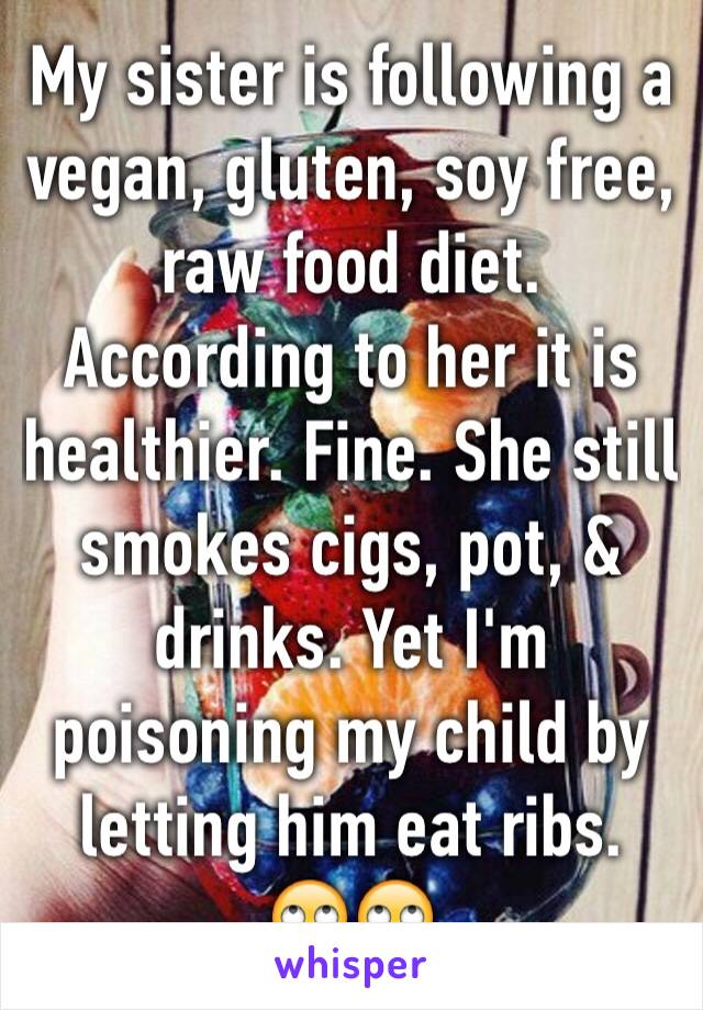 My sister is following a vegan, gluten, soy free, raw food diet. According to her it is healthier. Fine. She still smokes cigs, pot, & drinks. Yet I'm poisoning my child by letting him eat ribs. 
🙄🙄