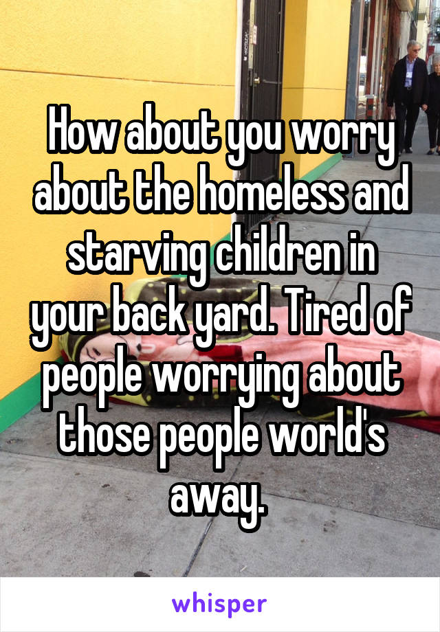 How about you worry about the homeless and starving children in your back yard. Tired of people worrying about those people world's away. 