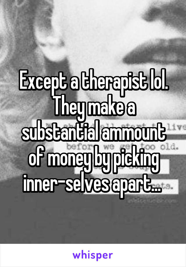 Except a therapist lol. They make a substantial ammount of money by picking inner-selves apart... 