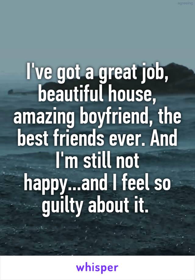 I've got a great job, beautiful house, amazing boyfriend, the best friends ever. And I'm still not happy...and I feel so guilty about it. 
