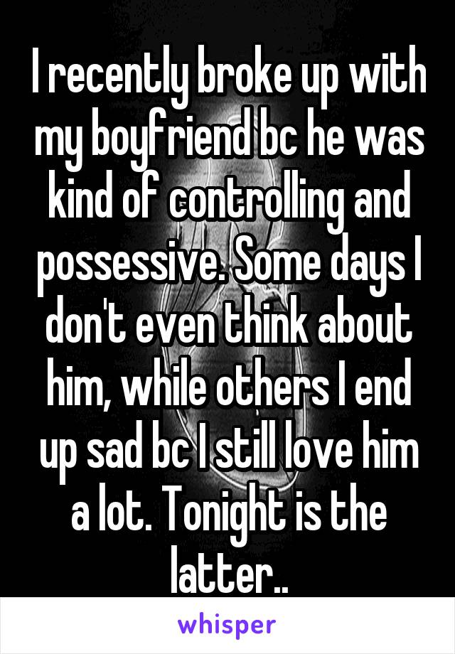 I recently broke up with my boyfriend bc he was kind of controlling and possessive. Some days I don't even think about him, while others I end up sad bc I still love him a lot. Tonight is the latter..