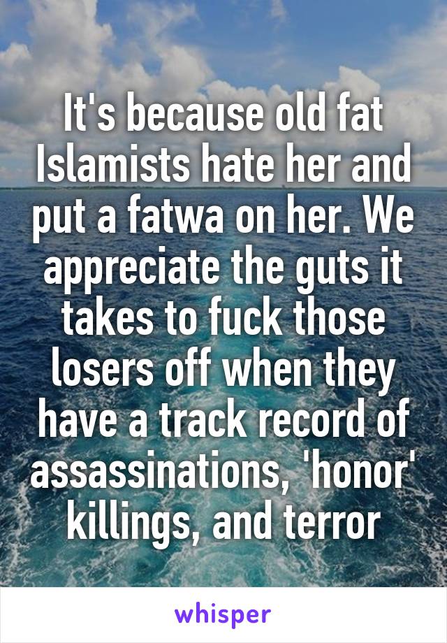 It's because old fat Islamists hate her and put a fatwa on her. We appreciate the guts it takes to fuck those losers off when they have a track record of assassinations, 'honor' killings, and terror