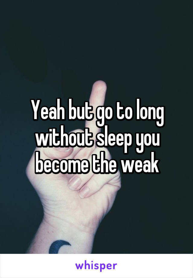 Yeah but go to long without sleep you become the weak