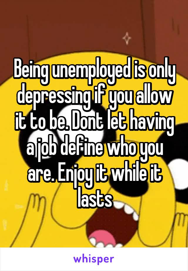Being unemployed is only depressing if you allow it to be. Dont let having a job define who you are. Enjoy it while it lasts