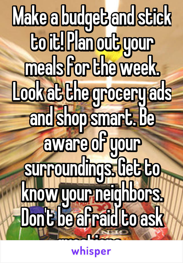 Make a budget and stick to it! Plan out your meals for the week. Look at the grocery ads and shop smart. Be aware of your surroundings. Get to know your neighbors. Don't be afraid to ask questions. 