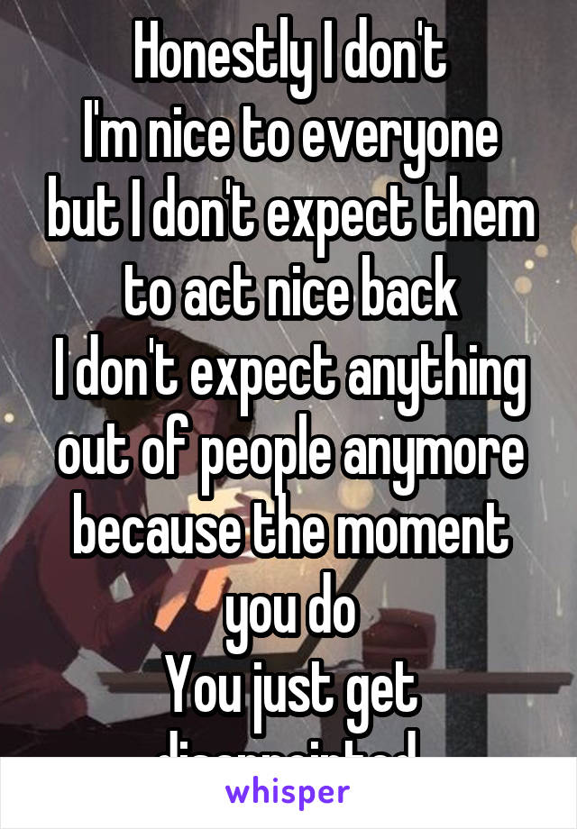 Honestly I don't
I'm nice to everyone but I don't expect them to act nice back
I don't expect anything out of people anymore because the moment you do
You just get disappointed 