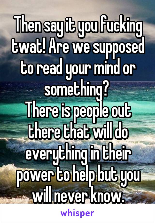 Then say it you fucking twat! Are we supposed to read your mind or something? 
There is people out there that will do everything in their power to help but you will never know.